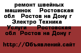 ремонт швейных машинок  - Ростовская обл., Ростов-на-Дону г. Электро-Техника » Услуги   . Ростовская обл.,Ростов-на-Дону г.